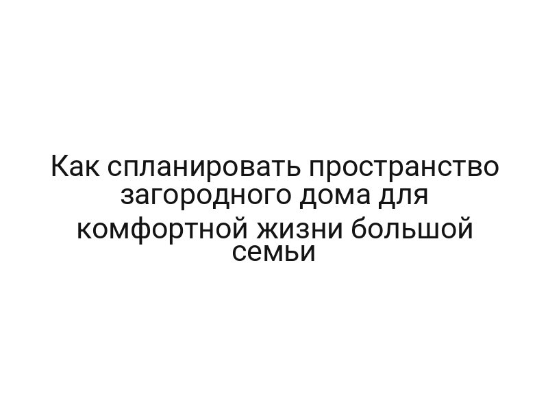 Как спланировать пространство загородного дома для комфортной жизни большой семьи Как спланировать пространство загородного дома для комфортной жизни большой семьи
