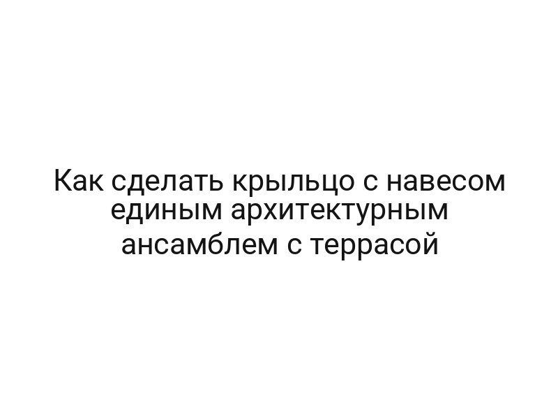 Как сделать крыльцо с навесом единым архитектурным ансамблем с террасой Как сделать крыльцо с навесом единым архитектурным ансамблем с террасой