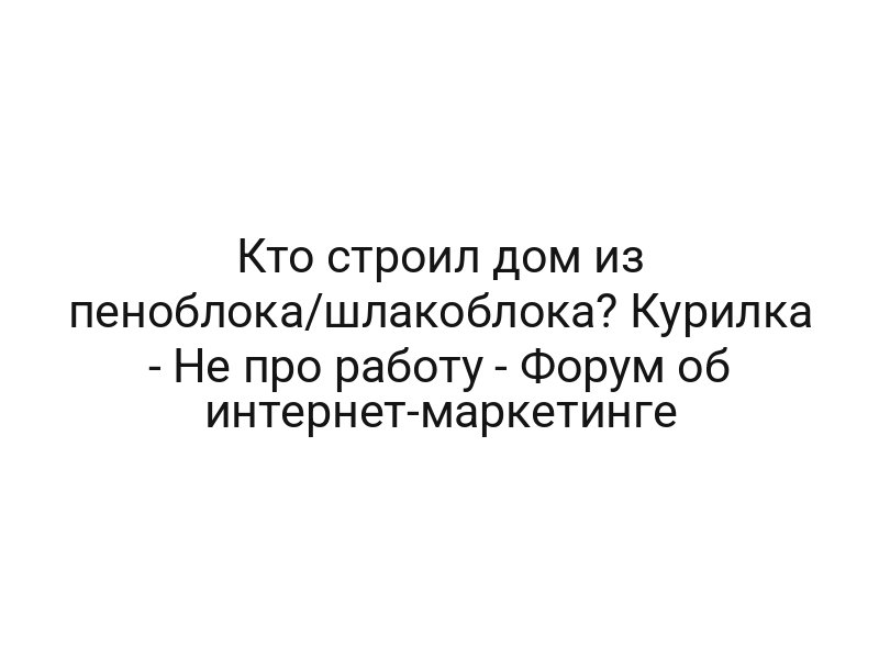 Кто строил дом из пеноблока/шлакоблока? Курилка — Не про работу — Форум об интернет-маркетинге