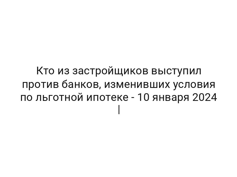 Кто из застройщиков выступил против банков, изменивших условия по льготной ипотеке — 10 января 2024 | Кто из застройщиков выступил против банков, изменивших условия по льготной ипотеке — 10 января 2024 |